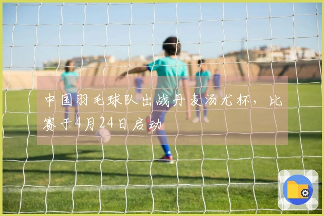 中国羽毛球队出战丹麦汤尤杯，比赛于4月24日启动