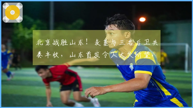 北京战胜山东！麦基与三名后卫共奏丰收，山东首发令人大失所望，克里斯复出状态不佳