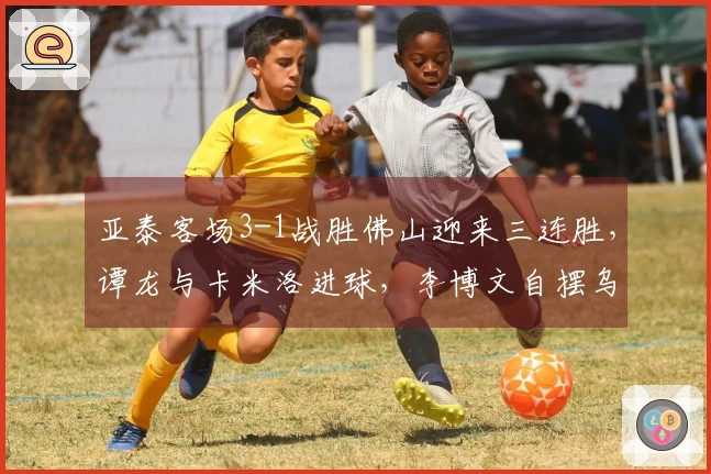 亚泰客场3-1战胜佛山迎来三连胜，谭龙与卡米洛进球，李博文自摆乌龙