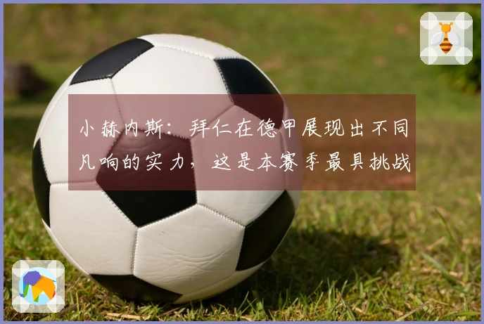 小赫内斯：拜仁在德甲展现出不同凡响的实力，这是本赛季最具挑战性的较量