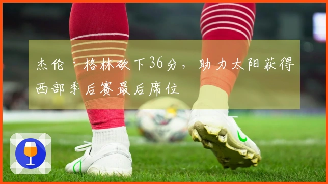杰伦·格林砍下36分，助力太阳获得西部季后赛最后席位