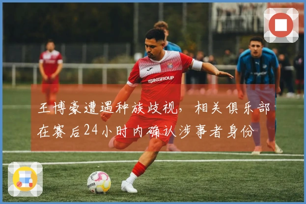 王博豪遭遇种族歧视，相关俱乐部在赛后24小时内确认涉事者身份