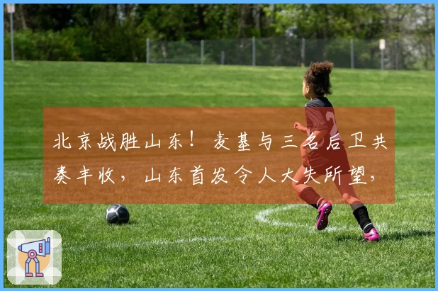 北京战胜山东！麦基与三名后卫共奏丰收，山东首发令人大失所望，克里斯复出状态不佳