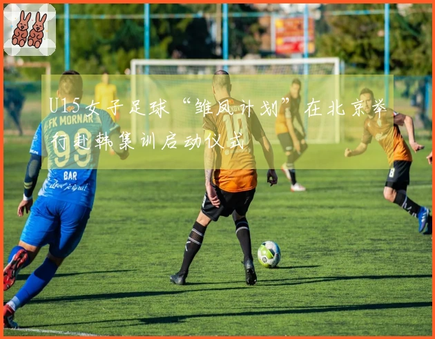 U15女子足球“雏凤计划”在北京举行赴韩集训启动仪式