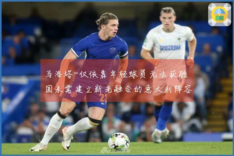 马洛塔-仅依靠年轻球员无法获胜 国米需建立新老融合的意大利阵容