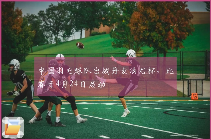 中国羽毛球队出战丹麦汤尤杯，比赛于4月24日启动